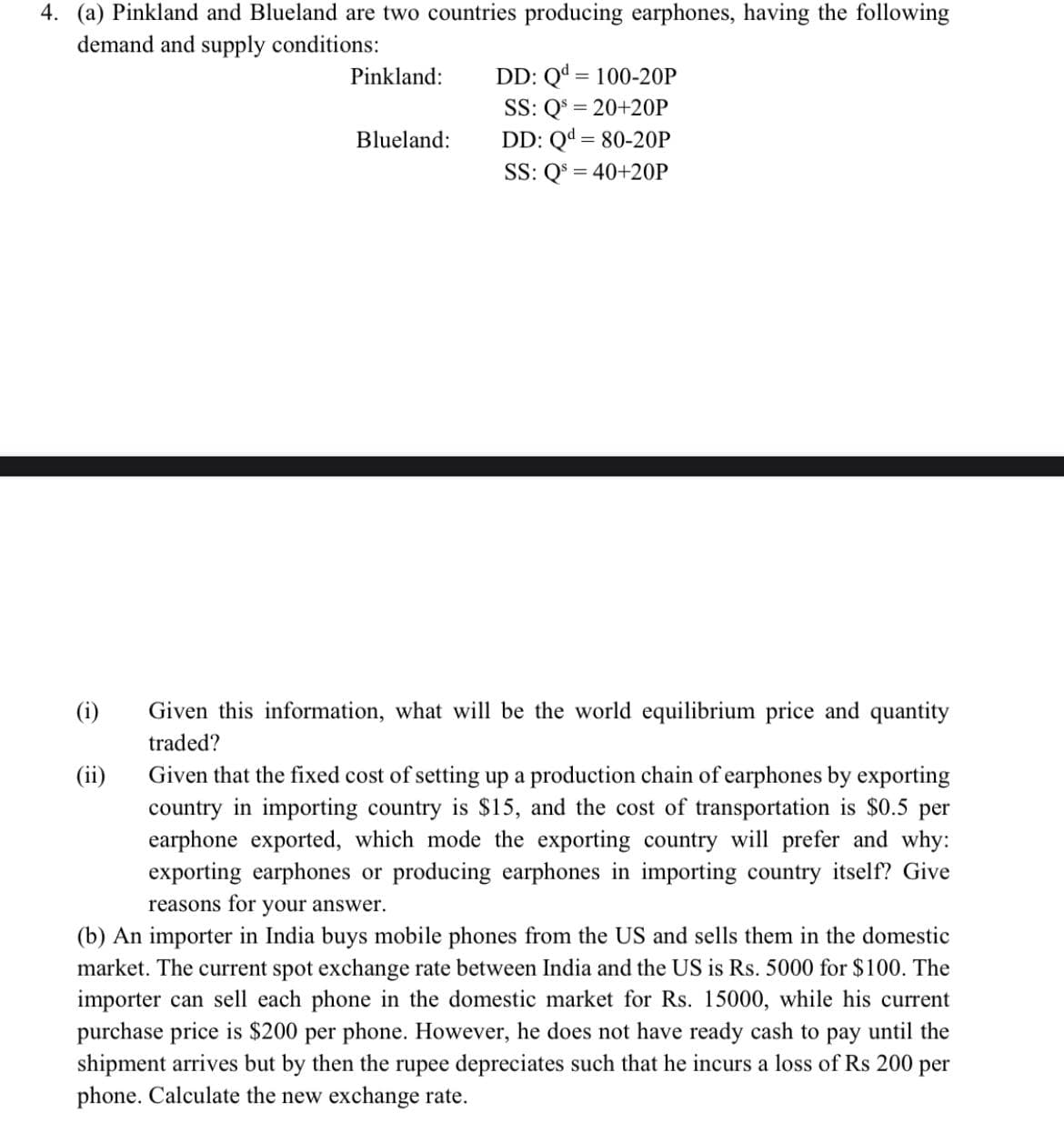 4. (a) Pinkland and Blueland are two countries producing earphones, having the following
demand and supply conditions:
DD: Qd = 100-20P
SS: Q = 20+20P
DD: Qd = 80-20P
SS: Q$ = 40+20P
Pinkland:
Blueland:
(i)
Given this information, what will be the world equilibrium price and quantity
traded?
Given that the fixed cost of setting up a production chain of earphones by exporting
country in importing country is $15, and the cost of transportation is $0.5 per
earphone exported, which mode the exporting country will prefer and why:
exporting earphones or producing earphones in importing country itself? Give
(ii)
reasons for
your answer.
(b) An importer in India buys mobile phones from the US and sells them in the domestic
market. The current spot exchange rate between India and the US is Rs. 5000 for $100. The
importer can sell each phone in the domestic market for Rs. 15000, while his current
purchase price is $200 per phone. However, he does not have ready cash to pay until the
shipment arrives but by then the rupee depreciates such that he incurs a loss of Rs 200 per
phone. Calculate the new exchange rate.
