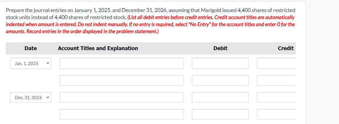 Prepare the journal entries on January 1, 2025, and December 31, 2026, assuming that Marigold issued 4,400 shares of restricted
stock units instead of 4,400 shares of restricted stock. (List all debit entries before credit entries. Credit account titles are automatically
indented when amount is entered. Do not indent manually. If no entry is required, select "No Entry" for the account titles and enter O for the
amounts. Record entries in the order displayed in the problem statement.)
Date
Jan. 1, 2025
Dec. 31, 2026
Account Titles and Explanation
Debit
Credit
