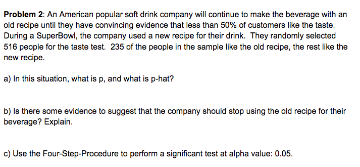 Problem 2: An American popular soft drink company will continue to make the beverage with an
old recipe until they have convincing evidence that less than 50% of customers like the taste.
During a SuperBowl, the company used a new recipe for their drink. They randomly selected
516 people for the taste test. 235 of the people in the sample like the old recipe, the rest like the
new recipe.
a) In this situation, what is p, and what is p-hat?
b) Is there some evidence to suggest that the company should stop using the old recipe for their
beverage? Explain.
c) Use the Four-Step-Procedure to perform a significant test at alpha value: 0.05.
