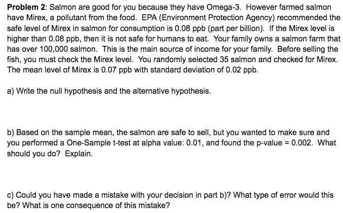 Problem 2: Salmon are good for you because they have Omega-3. However farmed salmon
have Mirex, a pollutant from the food. EPA (Environment Protection Agency) recommended the
safe level of Mirex in salmon for consumption is 0.08 ppb (part per billion). If the Mirex level is
higher than 0.08 ppb, then it is not safe for humans to eat. Your family owns a salmon farm that
has over 100,000 salmon. This is the main source of income for your family. Before selling the
fish, you must check the Mirex level. You randomly selected 35 salmon and checked for Mirex.
The mean level of Mirex is 0.07 ppb with standard deviation of 0.02 ppb.
a) Write the null hypothesis and the alternative hypothesis.
b) Based on the sample mean, the salmon are safe to sell, but you wanted to make sure and
you performed a One-Sample t-test at alpha value: 0.01, and found the p-value = 0.002. What
should you do? Explain.
c) Could you have made a mistake with your decision in part b)? What type of error would this
be? What is one consequence of this mistake?
