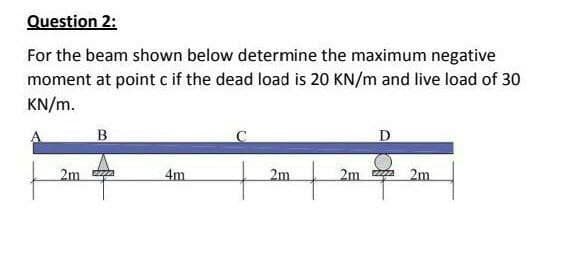Question 2:
For the beam shown below determine the maximum negative
moment at point cif the dead load is 20 KN/m and live load of 30
KN/m.
D
2m a
4m
2m
2m a
2m
