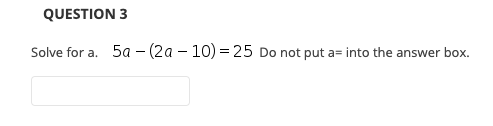 QUESTION 3
Solve for a. 5a - (2a – 10) = 25 Do not put a= into the answer box.
