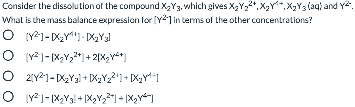 Consider the dissolution of the compound X2Y3, which gives X2Y22+, X2Y4+,X2Y3 (aq) and Y2".
What is the mass balance expression for [Y2-] in terms of the other concentrations?
O Y2] = [X2Y4*]-[X2Y3]
O [Y²] = [X2Y22+] + 2[X2Y4+]
O 2[Y21 = [X2Y3] + [X2Y2²*]+ [X2Y4*]
O Y²] = [X2Y3] +[X2Y2²*] + [X2Y4*]
