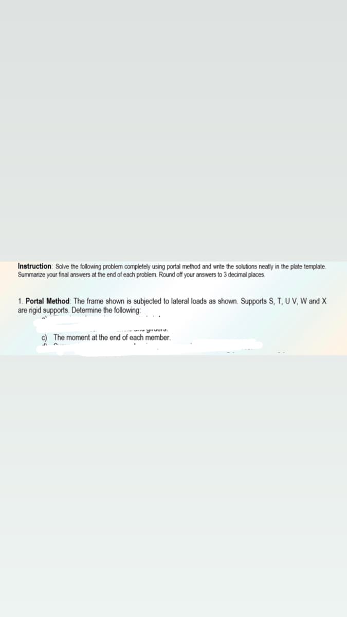 Instruction: Solve the following problem completely using portal method and write the solutions neatly in the plate template.
Summarize your final answers at the end of each problem. Round off your answers to 3 decimal places.
1. Portal Method: The frame shown is subjected to lateral loads as shown. Supports S, T, U V, W and X
are rigid supports. Determine the following:
-- yuuIo.
c) The moment at the end of each member.
