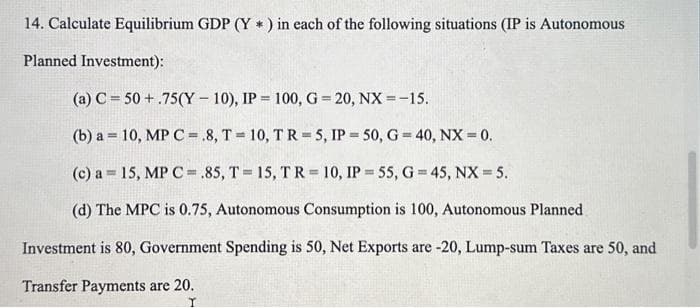 14. Calculate Equilibrium GDP (Y*) in each of the following situations (IP is Autonomous
Planned Investment):
(a) C 50+.75(Y-10), IP = 100, G=20, NX = -15.
(b) a = 10, MP C = .8, T10, TR= 5, IP=50, G = 40, NX = 0.
(c) a = 15, MP C .85, T = 15, TR= 10, IP= 55, G=45, NX = 5.
(d) The MPC is 0.75, Autonomous Consumption is 100, Autonomous Planned
Investment is 80, Government Spending is 50, Net Exports are -20, Lump-sum Taxes are 50, and
Transfer Payments are 20.