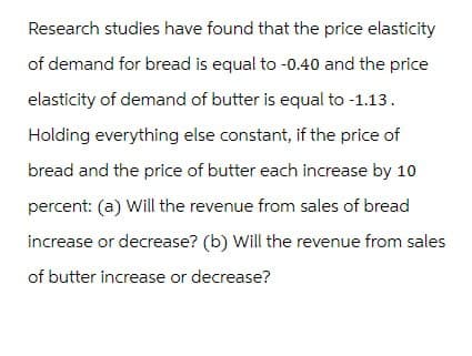 Research studies have found that the price elasticity
of demand for bread is equal to -0.40 and the price
elasticity of demand of butter is equal to -1.13.
Holding everything else constant, if the price of
bread and the price of butter each increase by 10
percent: (a) Will the revenue from sales of bread
increase or decrease? (b) Will the revenue from sales
of butter increase or decrease?