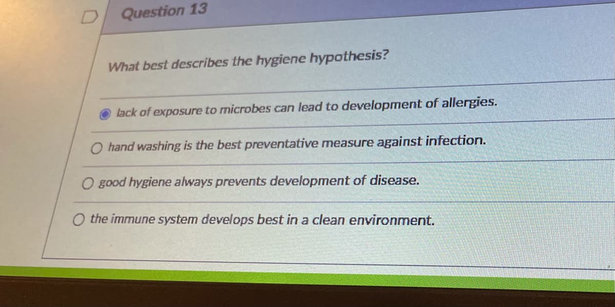 Question 13
What best describes the hygiene hypothesis?
lack of exposure to microbes can lead to development of allergies.
O hand washing is the best preventative measure against infection.
O good hygiene always prevents development of disease.
O the immune system develops best in a clean environment.
