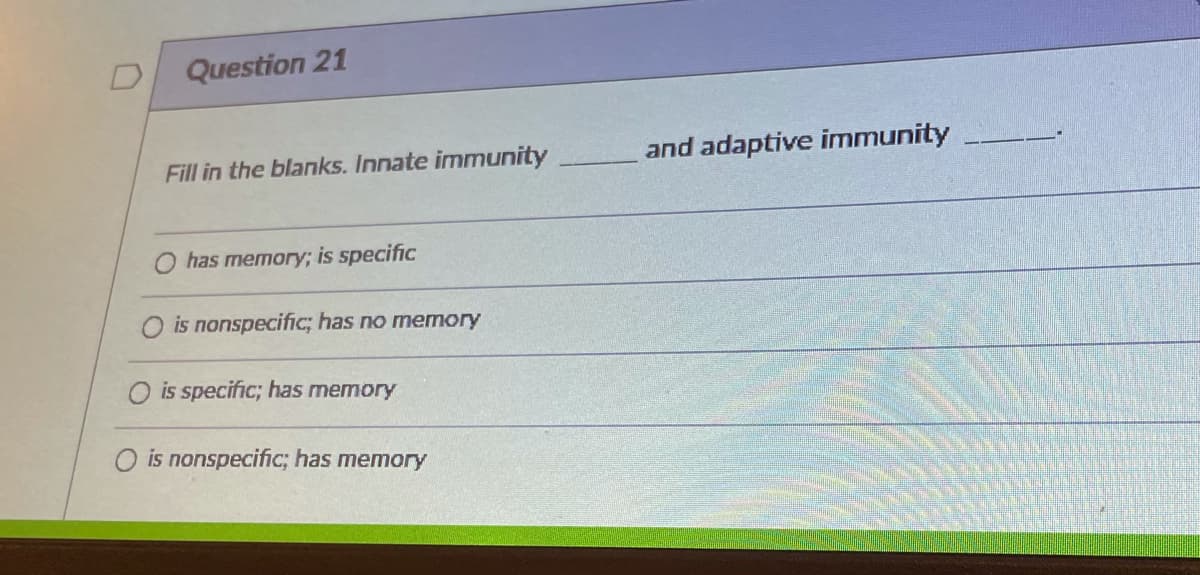 Question 21
Fill in the blanks. Innate immunity
and adaptive immunity
has memory; is specific
is nonspecific; has no memory
is specific; has memory
O is nonspecific; has memory
