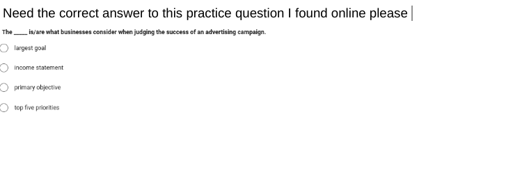 Need the correct answer to this practice question I found online please
The is/are what businesses consider when judging the success of an advertising campaign.
largest goal
Income statement
primary objective
O top five priorities
