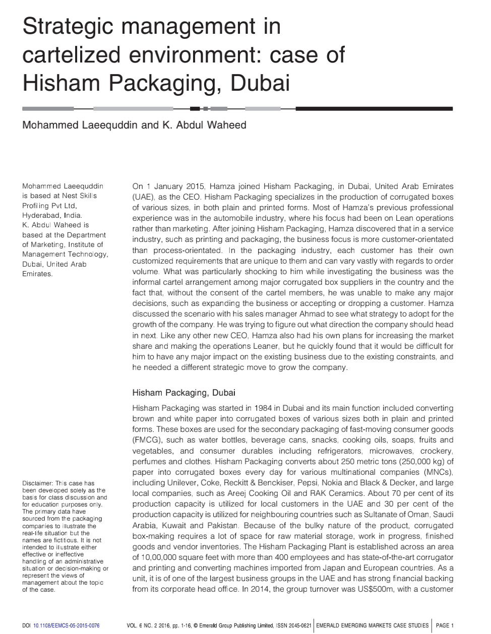 Strategic management in
cartelized environment: case of
Hisham Packaging, Dubai
Mohammed Laeequddin and K. Abdul Waheed
On 1 January 2015, Hamza joined Hisham Packaging, in Dubai, United Arab Emirates
(UAE), as the CEO. Hisham Packaging specializes in the production of corrugated boxes
of various sizes, in both plain and printed forms. Most of Hamza's previous professional
experience was in the automobile industry, where his focus had been on Lean operations
rather than marketing. After joining Hisham Packaging, Hamza discovered that in a service
industry, such as printing and packaging, the business focus is more customer-orientated
than process-orientated. In the packaging industry, each customer has their own
customized requirements that are unique to them and can vary vastly with regards to order
volume. What was particularly shocking to him while investigating the business was the
informal cartel arrangement among major corrugated box suppliers in the country and the
fact that, without the consent of the cartel members, he was unable to make any major
decisions, such as expanding the business or accepting or dropping a customer. Hamza
discussed the scenario with his sales manager Ahmad to see what strategy to adopt for the
growth of the company. He was trying to figure out what direction the company should head
in next. Like any other new CEO, Hamza also had his own plans for increasing the market
share and making the operations Leaner, but he quickly found that it would be difficult for
him to have any major impact on the existing business due to the existing constraints, and
he needed a different strategic move to grow the company.
Mohammed Laeequddin
is based at Nest Skills
Profiling Pvt Ltd,
Hyderabad, India.
K. Abdul Waheed is
based at the Department
of Marketing, Institute of
Management Technology,
Dubai, United Arab
Emirates.
Hisham Packaging, Dubai
Hisham Packaging was started in 1984 in Dubai and its main function included converting
brown and white paper into corrugated boxes of various sizes both in plain and printed
forms. These boxes are used for the secondary packaging of fast-moving consumer goods
(FMCG), such as water bottles, beverage cans, snacks, cooking oils, soaps, fruits and
vegetables, and consumer durables including refrigerators, microwaves, crockery,
perfumes and clothes. Hisham Packaging converts about 250 metric tons (250,000 kg) of
paper into corrugated boxes every day for various multinational companies (MNCS),
including Unilever, Coke, Reckitt & Benckiser, Pepsi, Nokia and Black & Decker, and large
local companies, such as Areej Cooking Oil and RAK Ceramics. About 70 per cent of its
production capacity is utilized for local customers in the UAE and 30 per cent of the
production capacity is utilized for neighbouring countries such as Sultanate of Oman, Saudi
Arabia, Kuwait and Pakistan. Because of the bulky nature of the product, corrugated
box-making requires a lot of space for raw material storage, work in progress, finished
goods and vendor inventories. The Hisham Packaging Plant is established across an area
of 10,00,000 square feet with more than 400 employees and has state-of-the-art corrugator
and printing and converting machines imported from Japan and European countries. As a
unit, it is of one of the largest business groups in the UAE and has strong financial backing
from its corporate head office. In 2014, the group turnover was US$500m, with a customer
Disclaimer: This case has
been developed solely as the
basis for class discussion and
for education purposes only.
The primary data have
sourced from the packaging
companies to illustrate the
real-life situation but the
names are fictitious. It is not
intended to ill ustrate either
effective or ineffective
handling of an administrative
situation or decision-making or
represent the views of
management about the topic
of the case.
DOI 10.1108/EEMCS-05-2015-0076
VOL. 6 NO. 2 2016, pp. 1-16, © Emerald Graup Publishing Limited, ISSN 2045-0621 EMERALD EMERGING MARKETS CASE STUDIES
PAGE 1
