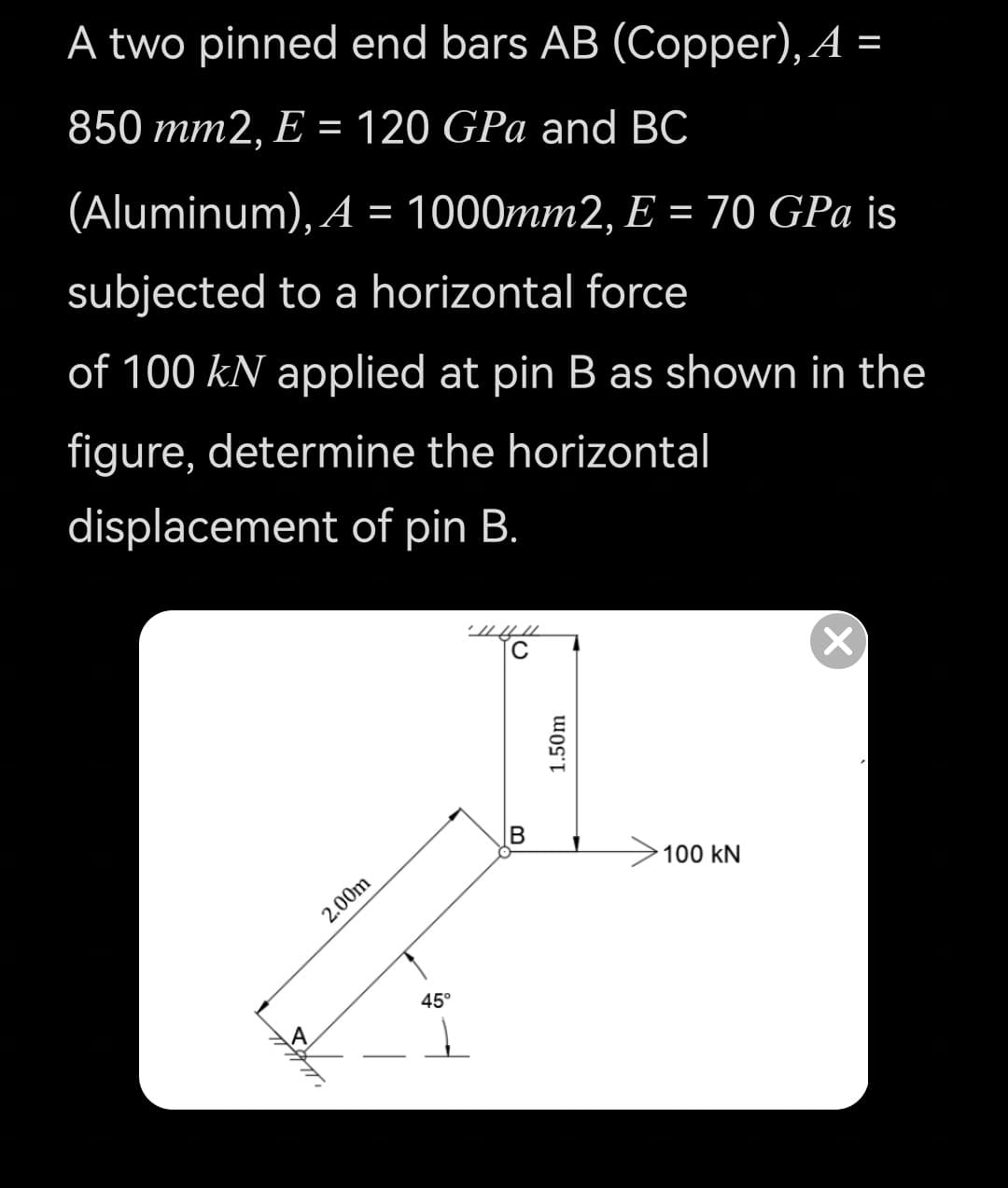 A two pinned end bars AB (Copper), A =
850 mm2, E = 120 GPa and BC
(Aluminum), A = 1000mm2, E = 70 GPa is
subjected to a horizontal force
of 100 kN applied at pin B as shown in the
figure, determine the horizontal
displacement of pin B.
C
B
100 kN
2.00m
45°
1.50m
