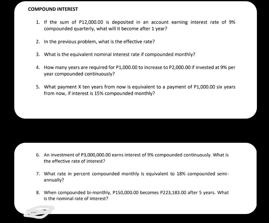 COMPOUND INTEREST
1. If the sum of P12,000.00 is deposited in an account earning interest rate of 9%
compounded quarterly, what will it become after 1 year?
2. In the previous problem, what is the effective rate?
3. What is the equivalent nominal interest rate if compounded monthly?
4. How many years are required for P1,000.00 to increase to P2,000.00 if invested at 9% per
year compounded continuously?
5. What payment X ten years from now is equivalent to a payment of P1,000.00 six years
from now, if interest is 15% compounded monthly?
6. An investment of P3,000,000.00 earns interest of 9% compounded continuously. What is
the effective rate of interest?
7. What rate in percent compounded monthly is equivalent to 18% compounded semi-
annually?
8. When compounded bi-monthly, P150,000.00 becomes P223,183.00 after 5 years. What
is the nominal rate of interest?
