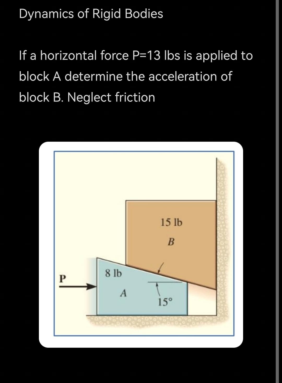 Dynamics of Rigid Bodies
If a horizontal force P=13 Ibs is applied to
block A determine the acceleration of
block B. Neglect friction
15 lb
В
8 lb
15°
