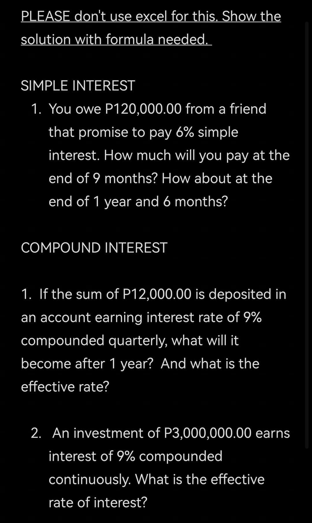PLEASE don't use excel for this. Show the
solution with formula needed.
SIMPLE INTEREST
1. You owe P120,000.00 from a friend
that promise to pay 6% simple
interest. How much will you pay at the
end of 9 months? How about at the
end of 1 year and 6 months?
COMPOUND INTEREST
1. If the sum of P12,000.00 is deposited in
an account earning interest rate of 9%
compounded quarterly, what will it
become after 1 year? And what is the
effective rate?
2. An investment of P3,000,000.00 earns
interest of 9% compounded
continuously. What is the effective
rate of interest?
