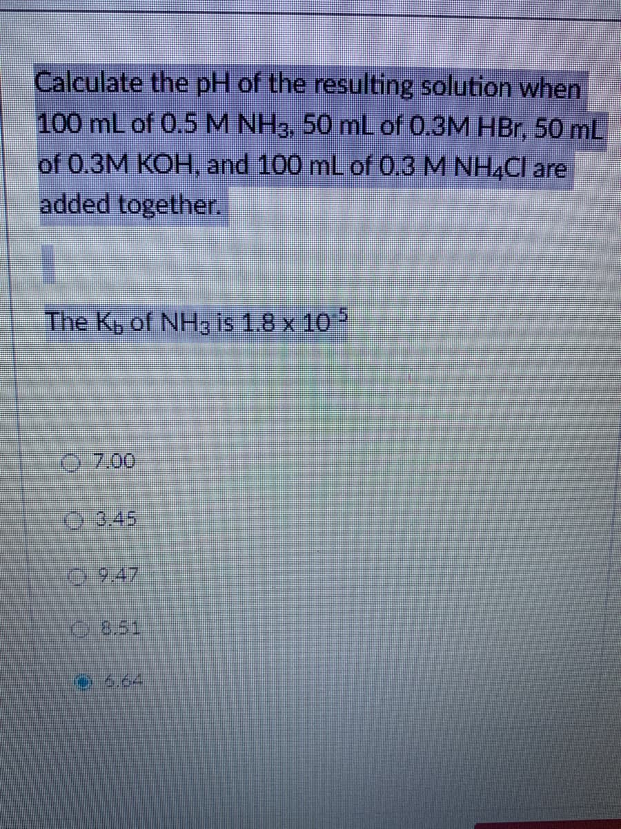 Calculate the pH of the resulting solution when
100 mL of 0.5M NH3, 50 mL of 0.3M HBr, 50 mL
of 0.3M KOH, and 100 mL of 0.3 M NH4CI are
added together.
The Kp of NH3 is 1.8 x 10
7.00
Q:3.45
9.47
8.51
6.64
