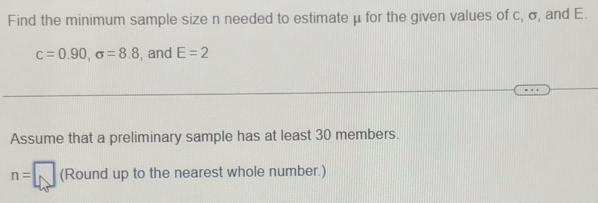 Find the minimum sample size n needed to estimate u for the given values of c, o, and E.
c= 0.90, o = 8.8, and E= 2
Assume that a preliminary sample has at least 30 members.
(Round up to the nearest whole number.)
