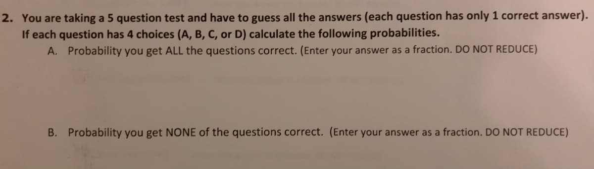2. You are taking a 5 question test and have to guess all the answers (each question has only 1 correct answer).
If each question has 4 choices (A, B, C, or D) calculate the following probabilities.
A. Probability you get ALL the questions correct. (Enter your answer as a fraction. DO NOT REDUCE)
B. Probability you get NONE of the questions correct. (Enter your answer as a fraction. DO NOT REDUCE)
