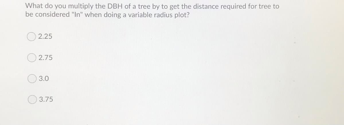 What do you multiply the DBH of a tree by to get the distance required for tree to
be considered "In" when doing a variable radius plot?
2.25
2.75
3.0
3.75
