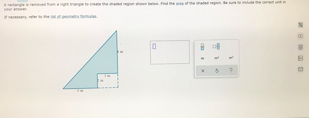A rectangle is removed from a right triangle to create the shaded region shown below, Find the area of the shaded region. Be sure to include the correct unit in
your answer.
If necessary, refer to the list of geometry formulas.
6 m
m
m2
Aa
3 m
2 m
5 m

