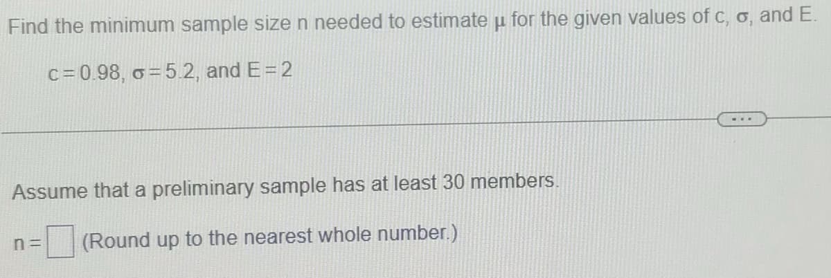 Find the minimum sample size n needed to estimate u for the given values of c, o, and E.
c = 0.98, o = 5.2, and E= 2
...
Assume that a preliminary sample has at least 30 members.
n =
(Round up to the nearest whole number.)
