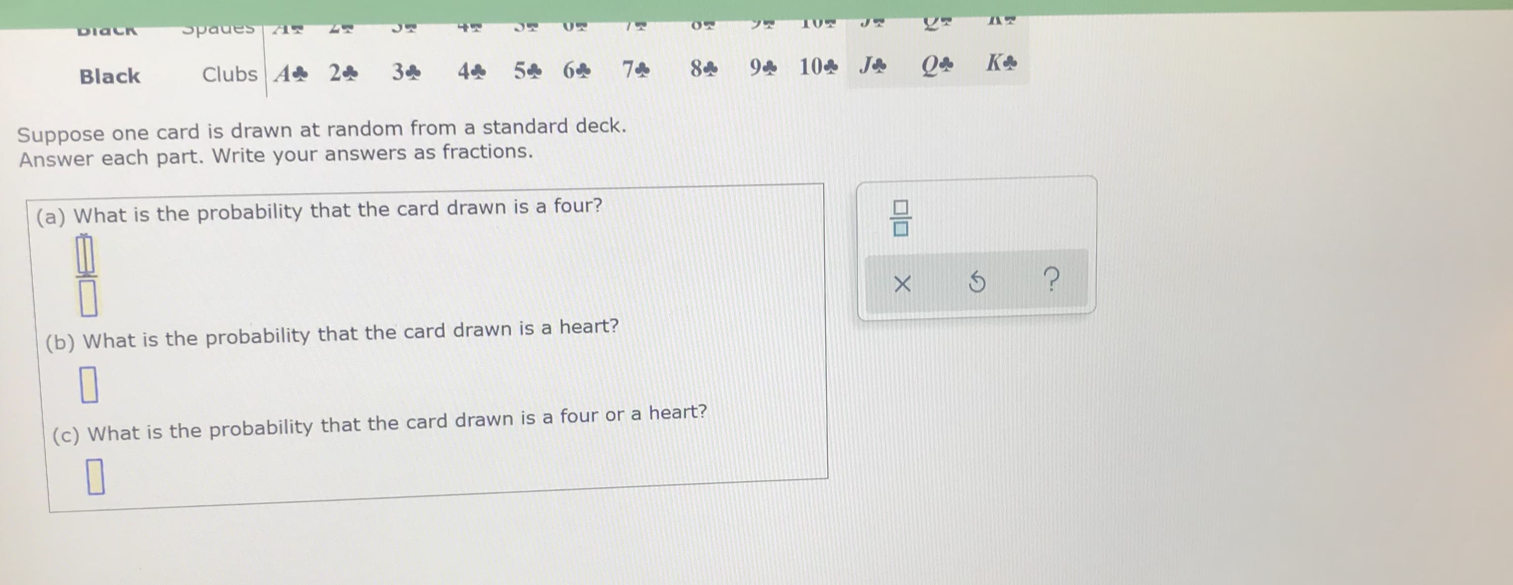 Suppose one card is drawn at random from a standard deck.
Answer each part. Write your answers as fractions.
(a) What is the probability that the card drawn is a four?
(b) What is the probability that the card drawn is a heart?
(c) What is the probability that the card drawn is a four or a heart?

