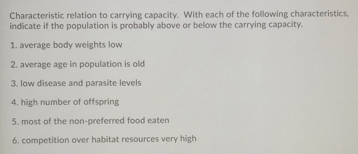 Characteristic relation to carrying capacity. With each of the following characteristics,
indicate if the population is probably above or below the carrying capacity.
1. average body weights low
2. average age in population is old
3. low disease and parasite levels
4. high number of offspring
5. most of the non-preferred food eaten
6. competition over habitat resources very high
