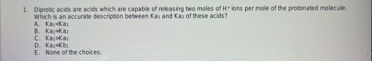 1. Diprotic acids are acids which are capable of releasing two moles of H+ ions per mole of the protonated molecule.
Which is an accurate description between Kai and Kaz of these acids?
A. Kai Kaz
B. Kai-Kaz
C. Kai>Kaz
D. Kai-Kb₁
E. None of the choices.