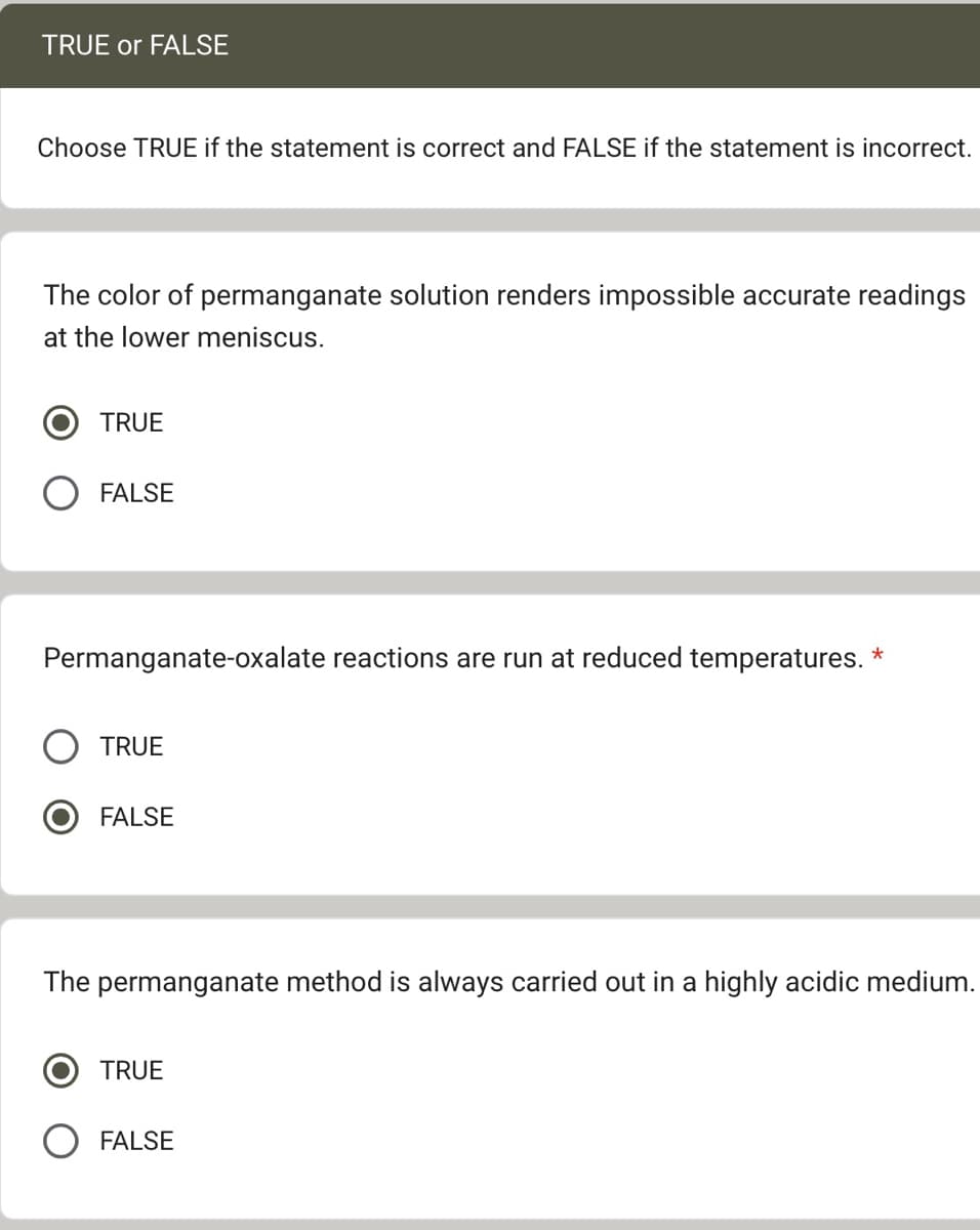 TRUE or FALSE
Choose TRUE if the statement is correct and FALSE if the statement is incorrect.
The color of permanganate solution renders impossible accurate readings
at the lower meniscus.
TRUE
FALSE
Permanganate-oxalate reactions are run at reduced temperatures. *
TRUE
FALSE
The permanganate method is always carried out in a highly acidic medium.
TRUE
FALSE