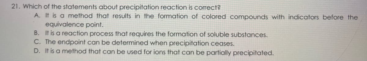 21. Which of the statements about precipitation reaction is correct?
A. It is a method that results in the formation of colored compounds with indicators before the
equivalence point.
B. It is a reaction process that requires the formation of soluble substances.
C. The endpoint can be determined when precipitation ceases.
D. It is a method that can be used for ions that can be partially precipitated.