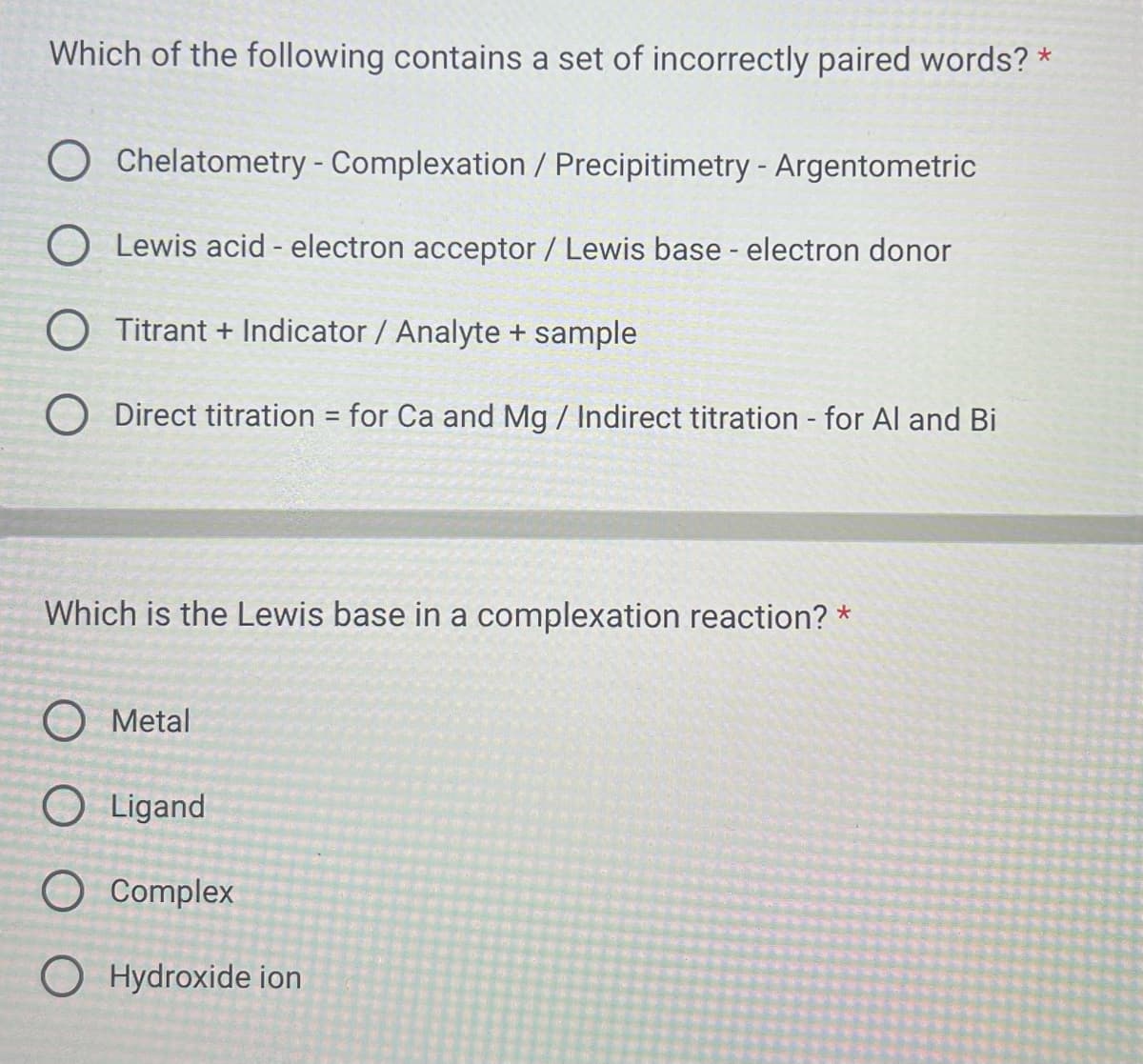 Which of the following contains a set of incorrectly paired words? *
Chelatometry - Complexation / Precipitimetry - Argentometric
O Lewis acid - electron acceptor / Lewis base - electron donor
O Titrant + Indicator / Analyte + sample
O Direct titration for Ca and Mg / Indirect titration - for Al and Bi
Which is the Lewis base in a complexation reaction? *
Metal
O Ligand
-
Complex
OHydroxide ion