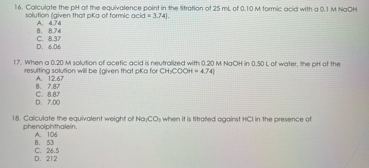 16. Calculate the pH at the equivalence point in the titration of 25 mL of 0.10 M formic acid with a 0.1 M NaOH
solution (given that pka of formic acid = 3.74).
A. 4.74
B. 8.74
C. 8.37
D. 6.06
17. When a 0.20 M solution of acetic acid is neutralized with 0.20 M NaOH in 0.50 L of water, the pH of the.
resulting solution will be (given that pKa for CH3COOH = 4.74)
A. 12.67
B. 7.87
C. 8.87
D. 7.00
18. Calculate the equivalent weight of Na2CO3 when it is titrated against HCI in the presence of
phenolphthalein.
A. 106
B. 53
C. 26.5
D. 212