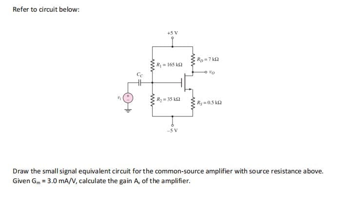 Refer to circuit below:
+5 V
Rp =7 ka
R= 165 k2
R = 35 k2
Ry = 0.5 k2
-5 V
Draw the small signal equivalent circuit for the common-source amplifier with source resistance above.
Given Gm = 3.0 mA/V, calculate the gain A, of the amplifier.
ww
ww
