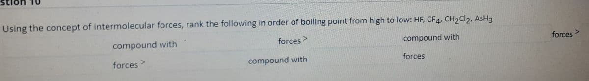 sti
Using the concept of intermolecular forces, rank the following in order of boiling point from high to low: HF, CF4, CH2Cl2, AsH3
compound with
forces >
compound with
forces
forces>
compound with
forces
