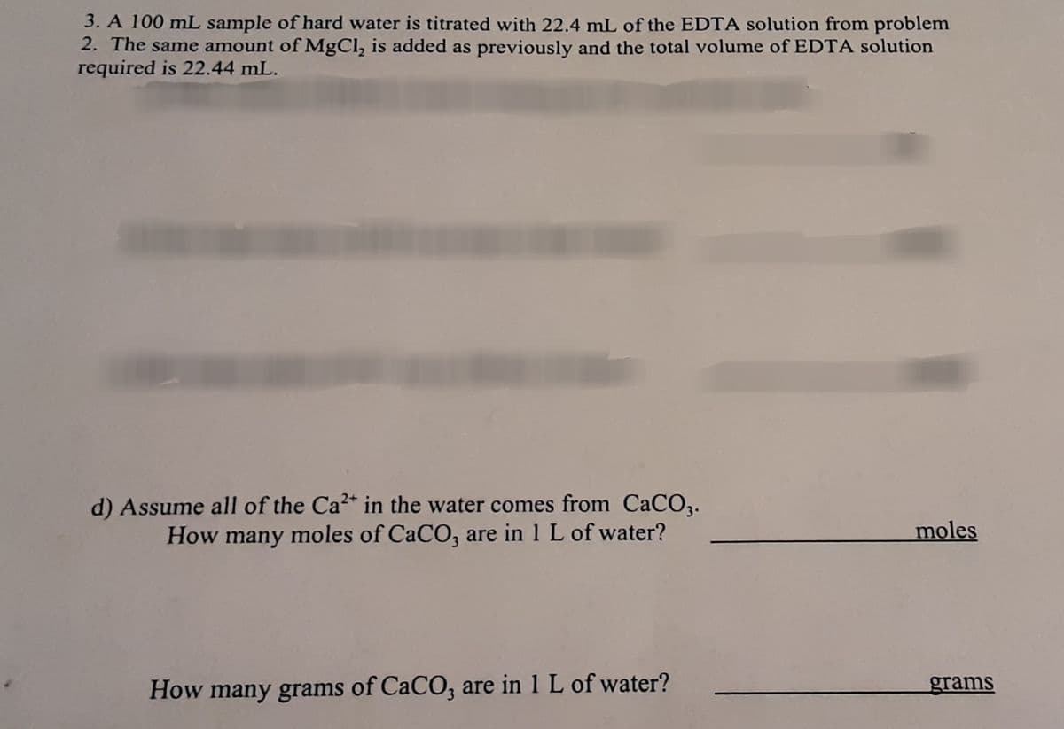 3. A 100 mL sample of hard water is titrated with 22.4 mL of the EDTA solution from problem
2. The same amount of MgCl, is added as previously and the total volume of EDTA solution
required is 22.44 mL.
d) Assume all of the Ca2* in the water comes from CaCO3.
How many moles of CaCO, are in 1 L of water?
moles
How many grams of CaCO, are in 1 L of water?
grams
