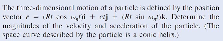 The three-dimensional motion of a particle is defined by the position
vector r
magnitudes of the velocity and acceleration of the particle. (The
space curve described by the particle is a conic helix.)
(Rt cos w„t)i + ctj + (Rt sin w„t)k. Determine the
