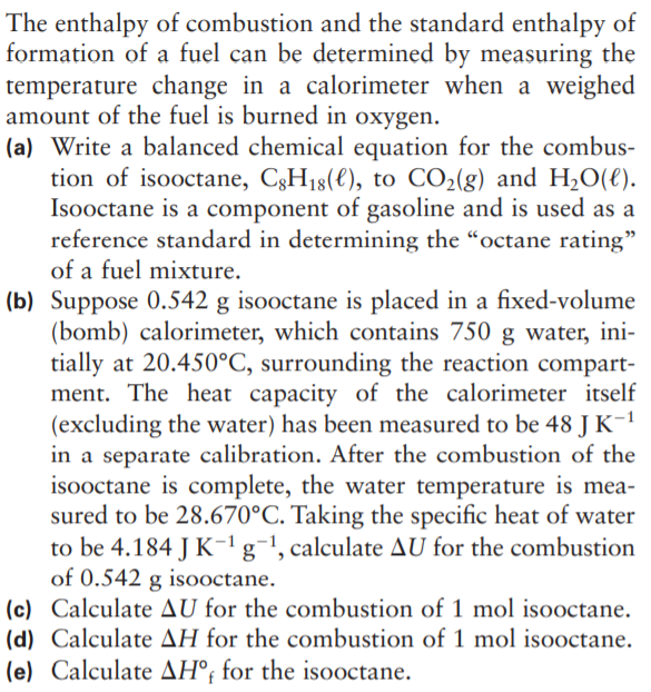 The enthalpy of combustion and the standard enthalpy of
formation of a fuel can be determined by measuring the
temperature change in a calorimeter when a weighed
amount of the fuel is burned in oxygen.
(a) Write a balanced chemical equation for the combus-
tion of isooctane, C3H18(€), to CO2(g) and H2O(€).
Isooctane is a component of gasoline and is used as a
reference standard in determining the “octane rating"
of a fuel mixture.
(b) Suppose 0.542 g isooctane is placed in a fixed-volume
(bomb) calorimeter, which contains 750 g water, ini-
tially at 20.450°C, surrounding the reaction compart-
ment. The heat capacity of the calorimeter itself
(excluding the water) has been measured to be 48 J K-1
in a separate calibration. After the combustion of the
isooctane is complete, the water temperature is mea-
sured to be 28.670°C. Taking the specific he:
to be 4.184 J K-1g¬!, calculate AU for the combustion
of 0.542 g isooctane.
(c) Calculate AU for the combustion of 1 mol isooctane.
(d) Calculate AH for the combustion of 1 mol isooctane.
(e) Calculate AH°; for the isooctane.
