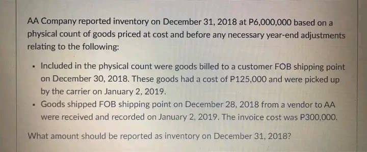 AA Company reported inventory on December 31, 2018 at P6,000,000 based on a
physical count of goods priced at cost and before any necessary year-end adjustments
relating to the following:
Included in the physical count were goods billed to a customer FOB shipping point
on December 30, 2018. These goods had a cost of P125,000 and were picked up
by the carrier on January 2, 2019.
Goods shipped FOB shipping point on December 28, 2018 from a vendor to AA
were received and recorded on January 2, 2019. The invoice cost was P300,000.
What amount should be reported as inventory on December 31, 2018?
