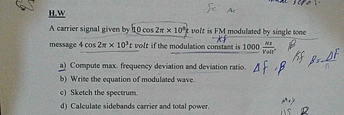 Sと
Ac
Н.W
A carrier signal given by 10 cos 2n x 10°t volt is FM modulated by single tone
message 4 cos 2n x 10°t volt if the modulation constant is 1000
Hz
Volt
a) Compute max. frequency deviation and deviation ratio.
Af f
b) Write the equation of modulated wave.
c) Sketch the spectrum.
Mey
d) Calculate sidebands carrier and total power.

