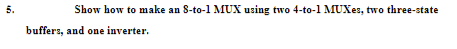5.
Show how to make an S-to-1 MUX using two 4-to-1 MUXE:, two three-state
buffers, and one inverter.

