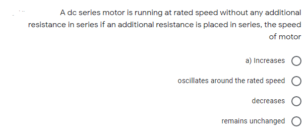 A dc series motor is running at rated speed without any additional
resistance in series if an additional resistance is placed in series, the speed
of motor
a) Increases C
ocillates around the rated speed O
decreases O
remains unchanged O
