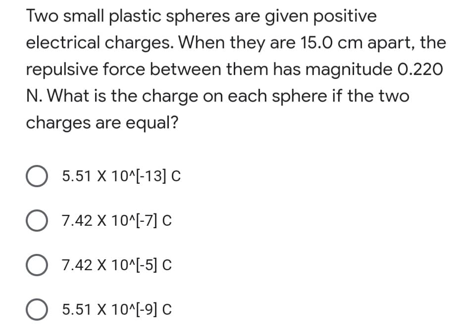 Two small plastic spheres are given positive
electrical charges. When they are 15.0 cm apart, the
repulsive force between them has magnitude 0.220
N. What is the charge on each sphere if the two
charges are equal?
O 5.51 X 10^[-13] C
O 7.42 X 10^[-7] C
O 7.42 X 10^[-5] C
O 5.51 X 10^[-9] C
