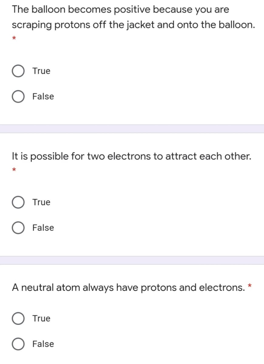 The balloon becomes positive because you are
scraping protons off the jacket and onto the balloon.
True
False
It is possible for two electrons to attract each other.
True
False
A neutral atom always have protons and electrons. *
True
O False

