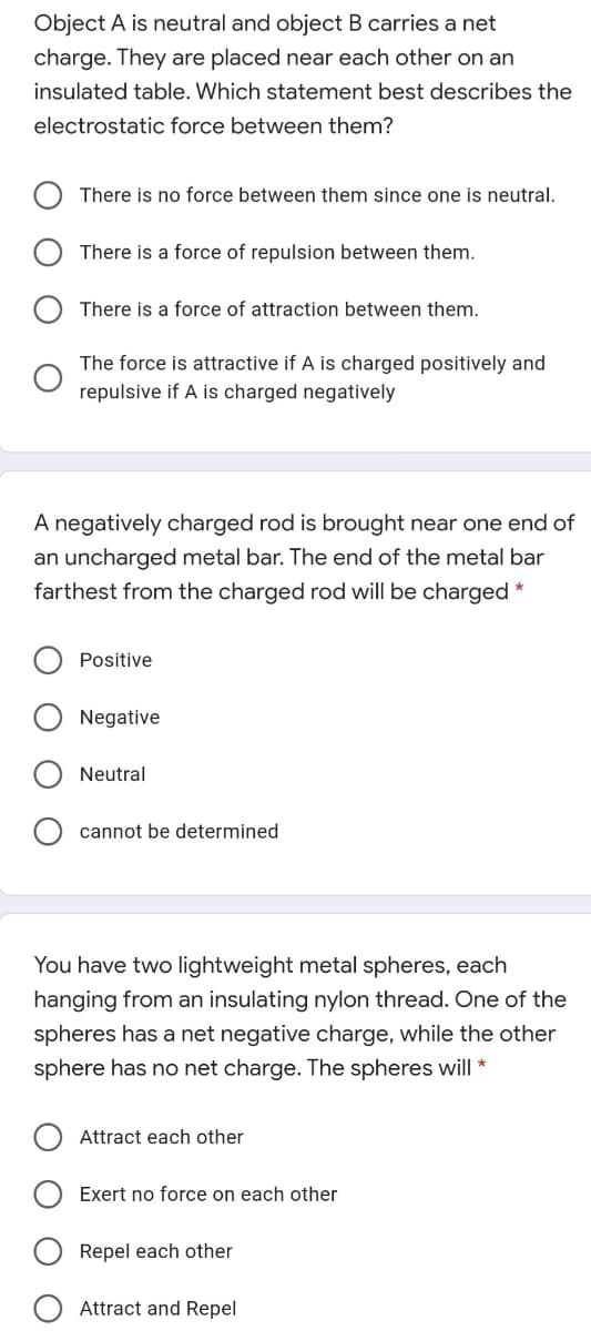 Object A is neutral and object B carries a net
charge. They are placed near each other on an
insulated table. Which statement best describes the
electrostatic force between them?
There is no force between them since one is neutral.
There is a force of repulsion between them.
There is a force of attraction between them.
The force is attractive if A is charged positively and
repulsive if A is charged negatively
A negatively charged rod is brought near one end of
an uncharged metal bar. The end of the metal bar
farthest from the charged rod will be charged *
Positive
Negative
Neutral
cannot be determined
You have two lightweight metal spheres, each
hanging from an insulating nylon thread. One of the
spheres has a net negative charge, while the other
sphere has no net charge. The spheres will *
Attract each other
Exert no force on each other
Repel each other
Attract and Repel
O
O O

