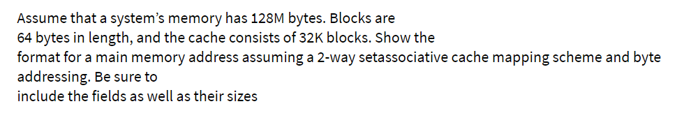 Assume that a system's memory has 128M bytes. Blocks are
64 bytes in length, and the cache consists of 32K blocks. Show the
format for a main memory address assuming a 2-way setassociative cache mapping scheme and byte
addressing. Be sure to
include the fields as well as their sizes
