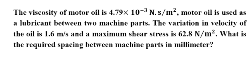 The viscosity of motor oil is 4.79× 10-³ N. s/m², motor oil is used as
a lubricant between two machine parts. The variation in velocity of
the oil is 1.6 m/s and a maximum shear stress is 62.8 N/m². What is
the required spacing between machine parts in millimeter?
