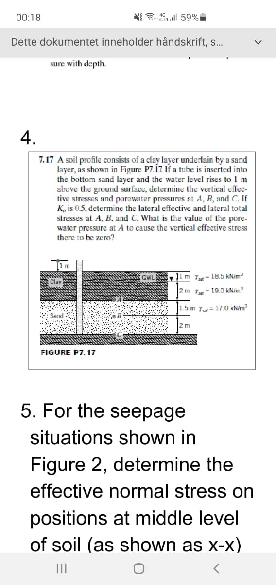 00:18
Dette dokumentet inneholder håndskrift, .
sure with depth.
4.
7.17 A soil profile consists of a clay layer underlain by a sand
layer, as shown in Figure P7.iz If a tube is inserted into
the bottom sand layer and the water level rises to 1 m
above the ground surface, determine the vertical effec-
tive stresses and porewater pressures at A, B, and C. If
K, is 0.5, determine the lateral effective and lateral total
stresses at A, B, and C. What is the value of the pore-
water pressure at A to cause the vertical effective stress
there to be zero?
1m
]1
Y= 18.5 kN/m
clay
1
2m Y
19.0 kN/m?
1.5 m y= 17.0 kN/m?
Sand
2 m
FIGURE P7.17
5. For the seepage
situations shown in
Figure 2, determine the
effective normal stress on
positions at middle level
of soil (as shown as x-x)
II
