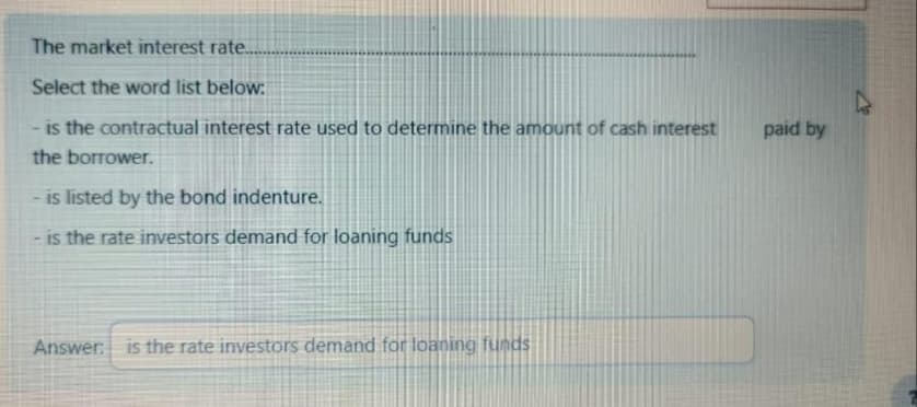 The market interest rate...
Select the word list below:
is the contractual interest rate used to determine the amount of cash interest
the borrower.
is listed by the bond indenture.
is the rate investors demand for loaning funds
Answer is the rate investors demand for loaning funds
paid by