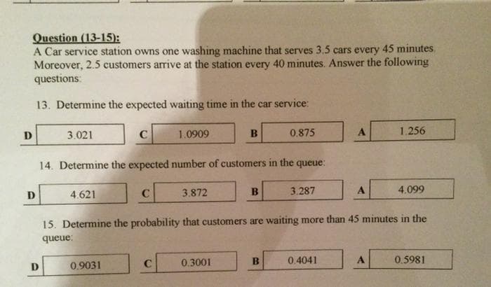 Question (13-15):
A Car service station owns one washing machine that serves 3.5 cars every 45 minutes.
Moreover, 2.5 customers arrive at the station every 40 minutes. Answer the following
questions:
13. Determine the expected waiting time in the car service:
D
D
3.021
D
4.621
с
14. Determine the expected number of customers in the queue:
0.9031
C
1.0909
C
3.872
B
0.3001
B
0.875
B
3.287
15. Determine the probability that customers are waiting more than 45 minutes in the
queue:
A
0.4041
A
1.256
A
4.099
0.5981