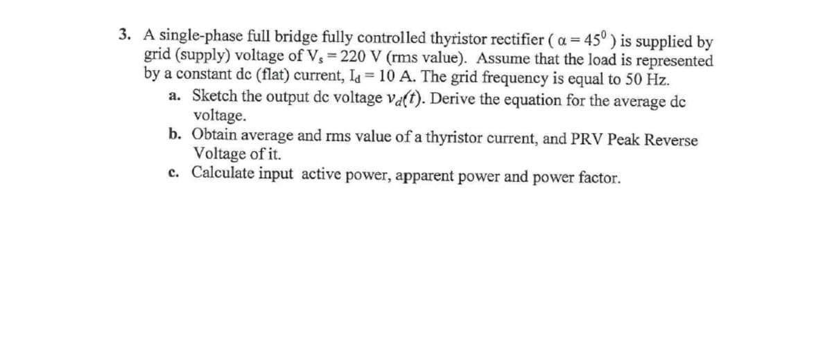 3. A single-phase full bridge fully controlled thyristor rectifier ( a = 45° ) is supplied by
grid (supply) voltage of V, = 220 V (rms value). Assume that the load is represented
by a constant dc (flat) current, Ia = 10 A. The grid frequency is equal to 50 Hz.
a. Sketch the output de voltage va(t). Derive the equation for the average de
voltage.
b. Obtain average and rms value of a thyristor current, and PRV Peak Reverse
Voltage of it.
c. Calculate input active power, apparent power and power factor.
