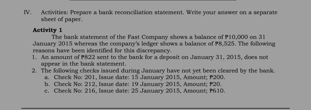 IV.
Activities: Prepare a bank reconciliation statement. Write your answer on a separate
sheet of paper.
Activity 1
The bank statement of the Fast Company shows a balance of P10,000 on 31
January 2015 whereas the company's ledger shows a balance of P8,525. The following
reasons have been identified for this discrepancy.
1. An amount of P822 sent to the bank for a deposit on January 31, 2015, does not
appear in the bank statement.
2. The following checks issued during January have not yet been cleared by the bank.
a. Check No: 201, Issue date: 15 January 2015, Amount; P200.
b. Check No: 212, Issue date: 19 January 2015, Amount; P20.
c. Check No: 216, Issue date: 25 January 2015, Amount; P610.
